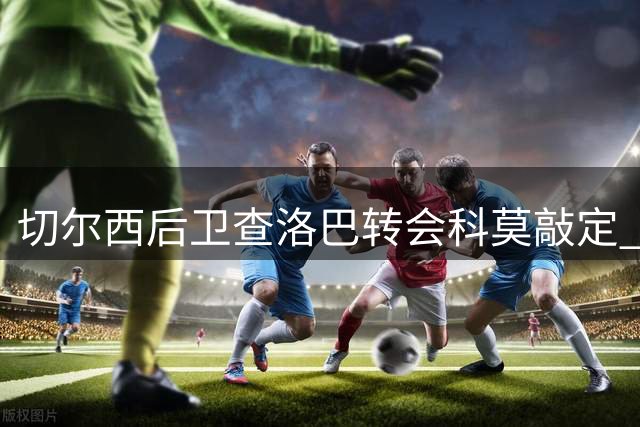 切尔西后卫查洛巴转会科莫敲定 3000万欧元重磅交易尘埃落定