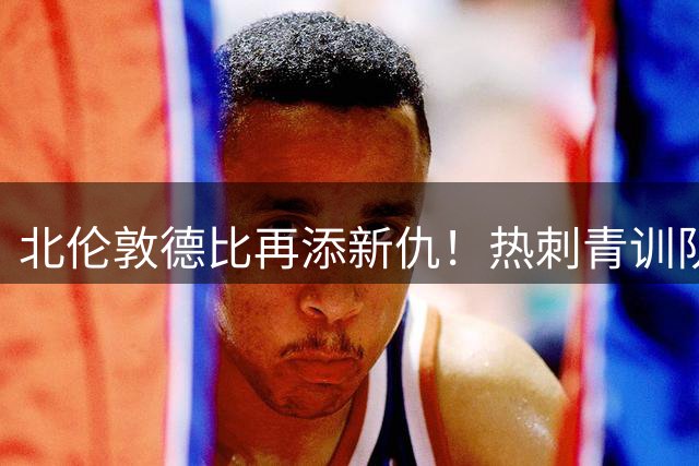 北伦敦德比再添新仇！热刺青训队长转投死敌 阿森纳青训体系为何更胜一筹