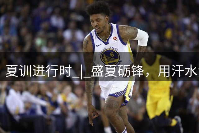 夏训进行时 | 盛夏砺锋，用汗水淬炼向上力量！