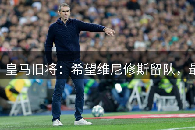 皇马旧将：希望维尼修斯留队，最好的俱乐部必须有最好的球员