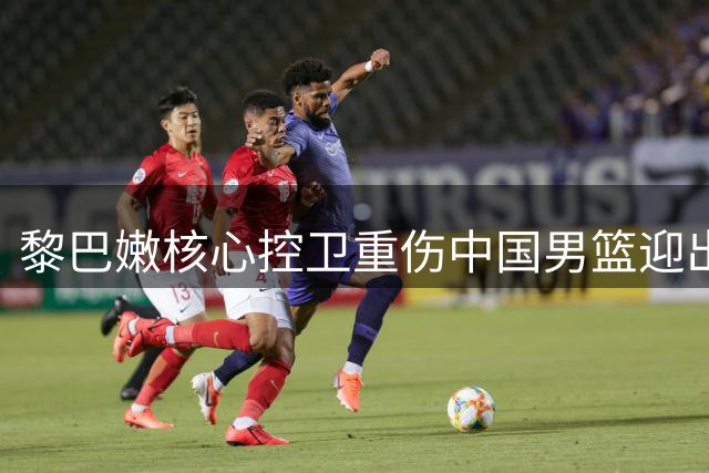 黎巴嫩核心控卫重伤中国男篮迎出线良机