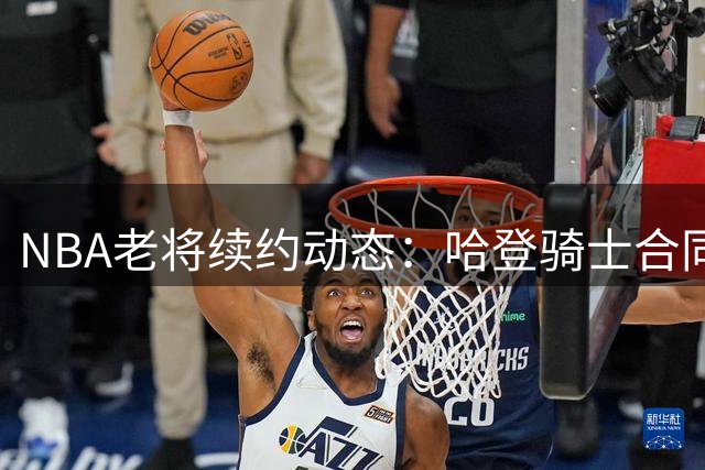 NBA老将续约动态：哈登骑士合同或两年保障 追梦勇士谈判陷拉锯战